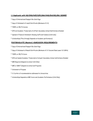 (iii)Applicants with ND/OND/NCE/DIPLOMA/HND/BACHELORS DEGREE
* Copy of International Passport Bio-Data Page
* Copy of Statement of result/Certificate (Minimum of 2:2)
* TOEFL or IELTS Scores
* Official Academic Transcripts of all Post-Secondary School Institutions attended
* Sponsor‛s Financial Statement Showing Sufficient balance (USA only)
* Scholarships (This Strongly Depends on Academic performance)
POSTGRADUATE (Masters) ADMISSION REQUIREMENTS
* Copy of International Passport Bio-Data Page
* Copy of Statement of Result/Certificate (Minimum of 2:2 Second Class Lower 3.2 CGPA)
* TOEFL or IELTS Score
* Official Sealed Academic Transcripts of all post-Secondary School institutions attended
* GRE Required (Depend on school USA Only)
* GRE or GMAT (Depend on school and Program)
* Statement of Purpose
* 2-3 Letter of recommendation addressed to Universities
* Scholarships Depends on GRE Score and Academic Performance (USA Only)
 