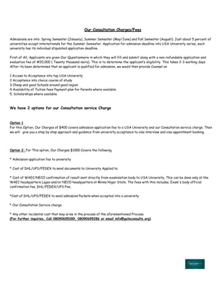 Our Consultation Charges/Fees
Admissions are into: Spring Semester (January), Summer Semester (May/June) and Fall Semester (August). Just about 5 percent of
universities accept internationals for the Summer Semester. Application for admission deadline into USA University varies, each
university has its individual stipulated application deadline.
First of All, Applicants are given Our Questionnaire in which they will fill and submit along with a non-refundable application and
evaluation fee of #20,000 ( Twenty thousand naira). This is to determine the applicant‛s eligibility. This takes 2-3 working days.
After its been determined that an applicant is qualified for admission, we would then provide Counsel on
1 Access to Acceptance into top USA University
2 Acceptance into choice course of study
3 Cheap and good Schools around good region
4 Availability of Tuition fees Payment plan for Parents where available
5. Scholarships where available.
We have 2 options for our Consultation service Charge
Option 1
For this Option, Our Charges of $400 covers admission application fee to a USA University and our Consultation service charge. Then
we will give you a step by step approach and guidance from university acceptance to visa interview and visa appointment booking.
Option 2: For This option, Our Charges $1000 Covers the following.
* Admission application fee to university
* Cost of DHL/UPS/FEDEX to send documents to University Applied to.
* Cost of WAEC/NECO confirmation of result sent directly from examination body to USA University. This can be done only at the
WAEC headquarters Lagos and/or NECO headquarters at Minna Niger State. The fees with this includes, Exam's body official
confirmation fee, DHL/FEDEX/UPS Fee.
*Cost of DHL/UPS/FEDEX to send admission Packets when accepted into a university
* Our Consultation Service charge.
* Any other incidental cost that may arise in the process of the aforementioned Process.
(For further inquiries, Call 08090695289, 08090695286 or email info@gateconsults.org)
 