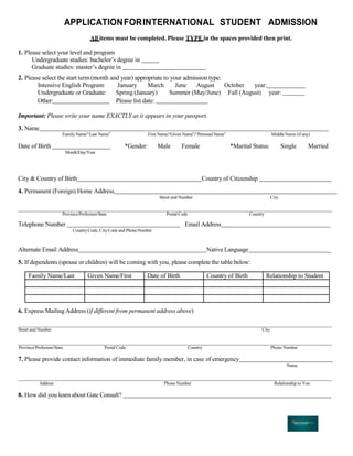 APPLICATIONFORINTERNATIONAL STUDENT ADMISSION
All items must be completed. Please TYPE in the spaces provided then print.
1. Please select your level and program
Undergraduate studies: bachelor’s degree in
Graduate studies: master’s degree in
2. Please select the start term(month and year) appropriate to your admission type:
Intensive English Program: January March June August October year:
Undergraduate or Graduate: Spring (January) Summer (May/June) Fall (August) year:
Other: Please list date:
Important: Please write your name EXACTLY as it appears in your passport.
3. Name
FamilyName/“Last Name” First Name/“Given Name”/“PersonalName” MiddleName (if any)
Date of Birth
Month/Day/Year
*Gender: Male Female *Marital Status: Single Married
City & Country of Birth Country of Citizenship
4. Permanent (Foreign) Home Address
Street and Number City
Province/Prefecture/State Postal Code Country
Telephone Number
CountryCode, CityCode and PhoneNumber
Email Address
Alternate Email Address Native Language _
5. If dependents (spouse or children) will be coming with you, please complete the table below:
Family Name/Last Given Name/First Date of Birth Country of Birth Relationship to Student
6. Express Mailing Address (if different from permanent address above)
Street and Number City
Province/Prefecture/State Postal Code Country Phone Number
7. Please provide contact information of immediate family member, in case of emergency
Name
Address Phone Number Relationship to You
8. How did you learn about Gate Consult?
 