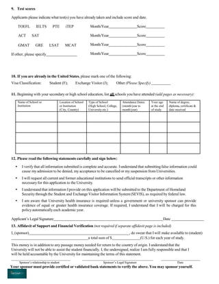 9. Test scores
Applicants please indicate what test(s) you have already taken and include score and date.
TOEFL IELTS PTE iTEP
ACT SAT
GMAT GRE LSAT MCAT
If other, please specify
Month/Year Score
Month/Year Score
Month/Year Score
Month/Year Score
10. If you are already in the United States, please mark one of the following:
Visa Classification: Student (F); Exchange Visitor (J); Other (Please Specify)
11. Beginning with your secondary or high school education, list all schools you have attended (add pages as necessary):
Name of School or
Institution
Location of School
or Institution
(City, Country)
Type of School
(High School, College,
University etc.)
Attendance Dates:
(month/year to
month/year)
Your age
at the end
of study
Name of degree,
diploma, certificate &
date received
12. Please read the following statements carefully and sign below:
• I verify that all information submitted is complete and accurate. Iunderstand that submittingfalse information could
cause myadmission to be denied, my acceptance to be cancelled or my suspension from Universities.
• I will request all current and former educational institutions to send official transcripts or other information
necessary for this application to the University.
• I understand that information Iprovide on this application will be submitted to the Department of Homeland
Security through the Student and Exchange Visitor Information System(SEVIS), as required by federal law.
• I am aware that University health insurance is required unless a government or university sponsor can provide
evidence of equal or greater health insurance coverage. If required, I understand that I will be charged for this
policy automatically each academic year.
Applicant’s Legal Signature Date
13. Affidavit of Support and Financial Verification (not required if separate affidavit page is included)
I, (sponsor) _, do swear that Iwill make available to (student)
a total sum of $ (U.S.) for each year of study.
This money is in addition to any passage money needed for return to the country of origin. Iunderstand that the
University will not be able to assist the student financially. I, the undersigned, realize I am fully responsible and that I
will be held accountable by the Universityfor maintaining the terms of this statement.
Sponsor’s relationship to student Sponsor’s Legal Signature Date
Your sponsor must provide certified or validated bank statements to verify the above. You may sponsor yourself.
 