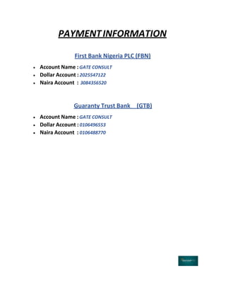 PAYMENTINFORMATION
First Bank Nigeria PLC (FBN)
 Account Name : GATE CONSULT
 Dollar Account : 2025547122
 Naira Account : 3084356520
Guaranty Trust Bank (GTB)
 Account Name : GATE CONSULT
 Dollar Account : 0106496553
 Naira Account : 0106488770
 