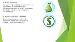  Educación en salud
Incluye competencias de promoción de la salud
y prevención de enfermedades en la
comunidad educativa con proyección a toda la
sociedad, mediante el desarrollo de una
cultura de salud.
 Educación en riesgos y desastres
Se orienta a construir una cultura de
prevención, adaptación y resiliencia en
relación a los desastres naturales.
 