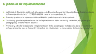  La Unidad de Educación Ambiental, albergada en la Dirección General de Educación Básica Regular mediante
la Resolución Ministerial N° 177-2015-MINEDU, tiene la responsabilidad de:
 Promover y orientar la implementación del PLANEA en el sistema educativo nacional.
 Coordinar y guiar la implementación del Enfoque Ambiental en los recursos y contenidos educativos y/o
pedagógicos y en la formación docente.
 Promover y articular el desarrollo e implementación de las estrategias y metodologías de la educación con
enfoque ambiental para la formación integral de los estudiantes y la conservación de los recursos naturales
 