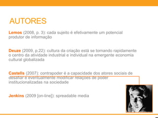 AUTORES
Lemos (2008, p. 3): cada sujeito é efetivamente um potencial
produtor de informação


Deuze (2009, p.22): cultura da criação está se tornando rapidamente
o centro da atividade industrial e individual na emergente economia
cultural globalizada


Castells (2007): contrapoder é a capacidade dos atores sociais de
desafiar e eventualmente modificar relações de poder
institucionalizadas na sociedade


Jenkins (2009 [on-line]): spreadable media
 