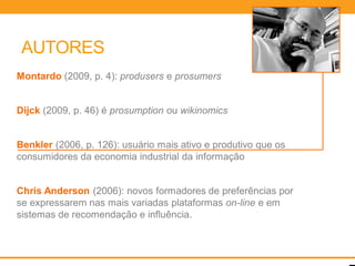 AUTORES
Montardo (2009, p. 4): produsers e prosumers


Dijck (2009, p. 46) é prosumption ou wikinomics


Benkler (2006, p. 126): usuário mais ativo e produtivo que os
consumidores da economia industrial da informação


Chris Anderson (2006): novos formadores de preferências por
se expressarem nas mais variadas plataformas on-line e em
sistemas de recomendação e influência.
 