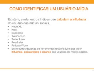 COMO IDENTIFICAR UM USUÁRIO-MÍDIA

Existem, ainda, outros índices que calculam a influência
do usuário das mídias sociais.
•   Node XL
•   Klout
•   Booshaka
•   Twinfluence
•   Tweet Level
•   PeerIndex
•   FollowerWonk
•   Entre outras dezenas de ferramentas responsáveis por aferir
    influência, popularidade e alcance dos usuários de mídias sociais.
 