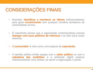 CONSIDERAÇÕES FINAIS
 •   Kozinets: identificar e monitorar os líderes (influenciadores)
     para gerar envolvimento com qualquer iniciativa duradoura de
     comunidades on-line.


 •   É importante pensar que a organização contemporânea precisa
     dialogar com seus públicos de interesse e se abrir para vozes
     externas.


 •   O consumidor é visto como uma espécie de coprodutor.


 •   A opinião pública divide espaço com o saber público ou com a
     sabedoria das multidões e o ambiente digital propicia
     relacionamentos mais diretos, se assim a organização o quiser.
 