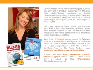 Carolina Frazon Terra é formada em Relações Públicas
pela Universidade Estadual Paulista "Júlio de Mesquita
Filho" (UNESP/Bauru), especialista em Gestão
Estratégica de Comunicação Organizacional e Relações
Públicas, doutora e mestre em Interfaces Sociais da
Comunicação, ambas pela Escola de Comunicações e
Artes da USP.

Iniciou sua carreira em Bauru, atuando em empresas
como FIAT e Associação Hospitalar de Bauru. Atuou
como Relações Públicas da Vivo, foi coordenadora de
comunicação corporativa do MercadoLivre e diretora de
Mídias Sociais da Agência Ideal.

Além disso, é docente para os cursos de Relações
Públicas e Publicidade e Propaganda da Fundação
Escola de Comércio Álvares Penteado, da USP e das
pós em Comunicação Digital da ECA-USP, da FAAP e
da Belas Artes em São Paulo. Também presta
consultoria estratégica em comunicação digital.

É autora dos livros Blogs Corporativos e Mídias
Sociais...e agora? (Difusão Editora e Editora Senac
Rio)      e     editora   do  blog    RPalavreando
(http://rpalavreando.com.br).
 