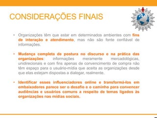 CONSIDERAÇÕES FINAIS

• Organizações têm que estar em determinados ambientes com fins
  de interação e atendimento, mas não são fonte confiável de
  informações.

• Mudança completa de postura no discurso e na prática das
  organizações:      informações      meramente     mercadológicas,
  unidirecionais e com fins apenas de convencimento de compra não
  têm espaço para o usuário-mídia que aceita as organizações desde
  que elas estejam dispostas a dialogar, realmente.

• Identificar esses influenciadores online e transformá-los em
  embaixadores parece ser o desafio e o caminho para convencer
  audiências e usuários comuns a respeito de temas ligados às
  organizações nas mídias sociais.
 