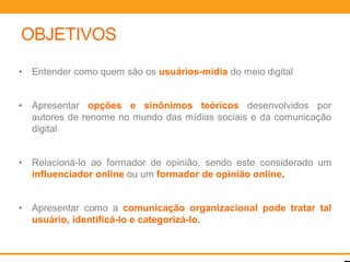 OBJETIVOS
•   Entender como quem são os usuários-mídia do meio digital


•   Apresentar opções e sinônimos teóricos desenvolvidos por
    autores de renome no mundo das mídias sociais e da comunicação
    digital


•   Relacioná-lo ao formador de opinião, sendo este considerado um
    influenciador online ou um formador de opinião online.


•   Apresentar como a comunicação organizacional pode tratar tal
    usuário, identificá-lo e categorizá-lo.
 