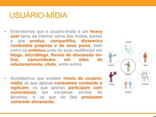USUÁRIO-MÍDIA
•   Entendemos que o usuário-mídia é um heavy
    user tanto da internet como das mídias sociais
    e que produz, compartilha, dissemina
    conteúdos próprios e de seus pares, bem
    como os endossa junto às suas audiências em
    blogs, microblogs, fóruns de discussão on-
    line,   comunidades        em     sites    de
    relacionamento, chats, entre outros.


•   Acreditamos que existam níveis de usuário-
    mídia: os que apenas consomem conteúdo e
    replicam; os que apenas participam com
    comentários em iniciativas on-line de
    terceiros; e os que de fato produzem
    conteúdo ativamente.
 