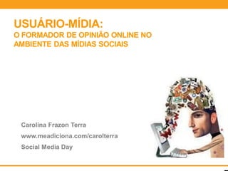 USUÁRIO-MÍDIA:
O FORMADOR DE OPINIÃO ONLINE NO
AMBIENTE DAS MÍDIAS SOCIAIS




 Carolina Frazon Terra
 www.meadiciona.com/carolterra
 Social Media Day
 