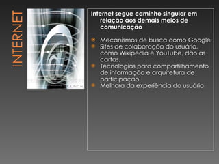 Internet segue caminho singular em relação aos demais meios de comunicação Mecanismos de busca como Google  Sites de colaboração do usuário, como Wikipedia e YouTube, dão as cartas.  Tecnologias para compartilhamento de informação e arquitetura de participação. Melhora da experiência do usuário 