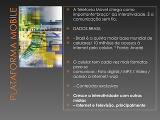 A Telefonia Móvel chega como importante“braço” da interatividade. É a comunicação sem fio. DADOS BRASIL - Brasil é a quinta maior base mundial de celulares/ 10 milhões de acessos à internet pelo celular. * Fonte: Anatel O celular tem cada vez mais formatos para se comunicar.: Foto digital / MP3 / Vídeo / acesso a internet/ wap –  Conteúdos exclusivos Cresce a interatividade com outras mídias –  Internet e Televisão, principalmente 