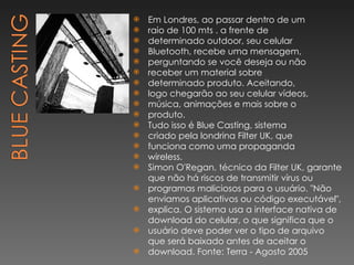 Em Londres, ao passar dentro de um raio de 100 mts . a frente de determinado outdoor, seu celular Bluetooth, recebe uma mensagem, perguntando se você deseja ou não receber um material sobre determinado produto. Aceitando, logo chegarão ao seu celular vídeos, música, animações e mais sobre o produto. Tudo isso é Blue Casting, sistema criado pela londrina Filter UK, que funciona como uma propaganda wireless. Simon O'Regan, técnico da Filter UK, garante que não há riscos de transmitir vírus ou programas maliciosos para o usuário. "Não enviamos aplicativos ou código executável", explica. O sistema usa a interface nativa de download do celular, o que significa que o usuário deve poder ver o tipo de arquivo que será baixado antes de aceitar o download. Fonte: Terra - Agosto 2005 