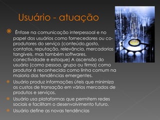 Ênfase na comunicação interpessoal e no papel dos usuários como fornecedores ou co-produtores do serviço (conteúdo,gosto, contatos, reputação, relevância, mercadorias tangíveis, mas também softwares, conectividade e estoque) A ascensão do usuário (como pessoa, grupo ou firma) como produtor é reconhecida como linha comum na maioria das tendências emergentes. Usuário produz informações úteis que minimiza os custos de transação em vários mercados de produtos e serviços. Usuário usa plataformas que permitem redes sociais e facilitam o desenvolvimento futuro. Usuário define as novas tendências  