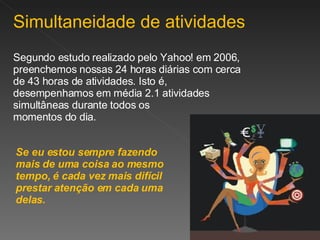 Simultaneidade de atividades Segundo estudo realizado pelo Yahoo! em 2006, preenchemos nossas 24 horas diárias com cerca de 43 horas de atividades. Isto é, desempenhamos em média 2.1 atividades simultâneas durante todos os  momentos do dia. Se eu estou sempre fazendo mais de uma coisa ao mesmo tempo, é cada vez mais difícil prestar atenção em cada uma delas. 