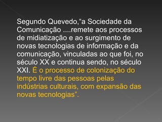 Segundo Quevedo,“a Sociedade da Comunicação ....remete aos processos de midiatização e ao surgimento de novas tecnologias de informação e da comunicação, vinculadas ao que foi, no século XX e continua sendo, no século XXI.  É o processo de colonização do tempo livre das pessoas pelas indústrias culturais, com expansão das novas tecnologias”.  