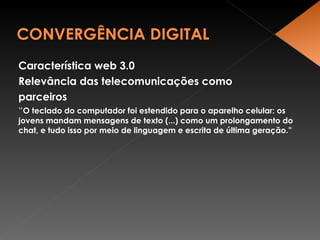Característica web 3.0 Relevância das telecomunicações como parceiros “ O teclado do computador foi estendido para o aparelho celular: os jovens mandam mensagens de texto (...) como um prolongamento do chat, e tudo isso por meio de linguagem e escrita de última geração.” 