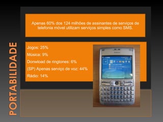 Apenas 60% dos 124 milhões de assinantes de serviços de telefonia móvel utilizam serviços simples como SMS. Jogos: 25% Música: 9% Donwload de ringtones: 6% (SP) Apenas serviço de voz: 44% Rádio: 14% 