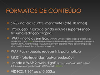 SMS - notícias curtas; manchetes (até 10 linhas) Produção inspirada ainda noutros suportes (não há uma redação própria) WAP - notícias em lead : WAP é um protocolo criado para serviços móveis tais como  PDAs  e telefones móveis com o intuito de permitir que eles acessem a Internet. O WAP permite que seus usuários enviem e leiam e-mails, consultem preços, leiam as últimas notícias, entre outros serviços. WAP Push - usuário recebe link para notícia MMS - foto-legendas (baixa resolução) iMode e WAP 2: web “light”: A nova versão do WAP, a WAP 2.0, é uma re-engenharia do WAP usando  XXMLL . VÍDEOS: 1’30” ou até 200kb 