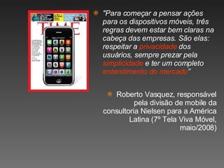 "Para começar a pensar ações para os dispositivos móveis, três regras devem estar bem claras na cabeça das empresas. São elas: respeitar a  privacidade  dos usuários, sempre prezar pela  simplicidade  e ter um completo  entendimento do mercado ” Roberto Vasquez, responsável pela divisão de mobile da consultoria Nielsen para a América Latina (7º Tela Viva Móvel, maio/2008) 