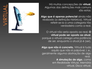 Há muitas concepções de  virtual . Algumas das definições mais comuns são estas: Algo que é apenas potencial  ainda não realizado (a definição histórica). Virtual referir-se-ia a uma categoria tão verdadeira como a real. O virtual não seria oposto ao real.  O virtual pode ser oposto ao atual , porque o virtual carrega uma potência de ser, enquanto o atual já é (ser). Algo que não é concreto.  Virtual é tudo aquilo que não é palpável, i. e., geralmente alguma abstração de algo real.  A simulação de algo , como em Realidade Virtual, Memória virtual, Disco virtual. 