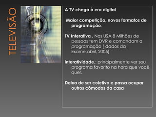 A TV chega à era digital Maior competição, novos formatos de programação . TV Interativa .  Nos USA 8 Milhões de pessoas tem DVR e comandam a programação ( dados da Exame,abril, 2005) interatividade ,: principalmente ver seu programa favorito na hora que você quer. Deixa de ser coletiva e passa ocupar outros cômodos da casa 