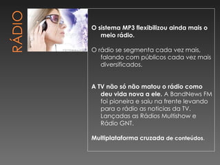 O sistema MP3 flexibilizou ainda mais o meio rádio. O rádio se segmenta cada vez mais, falando com públicos cada vez mais diversificados. A TV não só não matou o rádio como deu vida nova a ele.  A BandNews FM foi pioneira e saiu na frente levando para o rádio as noticias da TV. Lançadas as Rádios Multishow e Rádio GNT. Multiplataforma cruzada  de conteúdos .  