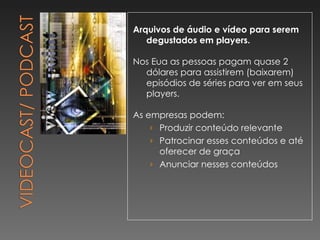 Arquivos de áudio e vídeo para serem degustados em players. Nos Eua as pessoas pagam quase 2 dólares para assistirem (baixarem) episódios de séries para ver em seus players. As empresas podem: Produzir conteúdo relevante Patrocinar esses conteúdos e até oferecer de graça Anunciar nesses conteúdos 