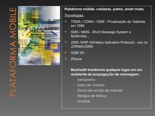 Plataforma móbile: celulares, palms, smart mobs. Tecnologias: TDMA / CDMA / GSM - Privatização da Telebrás em 1998 SMS / MMS - Short Message System e Multimidia... 2000: WAP (Wireless Aplication Protocol) - uso no JORNALISMO GSM 3G iPhone BlueTooth transforma qualquer lugar em um ambiente de propagação de mensagem : Aeroportos Salas de cinema Stand de venda de imóveis Abrigos de ônibus Livrarias 