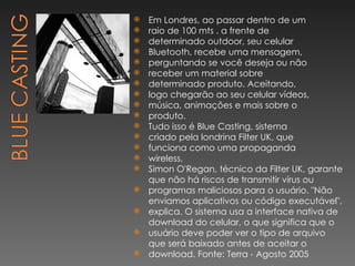 Em Londres, ao passar dentro de um raio de 100 mts . a frente de determinado outdoor, seu celular Bluetooth, recebe uma mensagem, perguntando se você deseja ou não receber um material sobre determinado produto. Aceitando, logo chegarão ao seu celular vídeos, música, animações e mais sobre o produto. Tudo isso é Blue Casting, sistema criado pela londrina Filter UK, que funciona como uma propaganda wireless. Simon O'Regan, técnico da Filter UK, garante que não há riscos de transmitir vírus ou programas maliciosos para o usuário. "Não enviamos aplicativos ou código executável", explica. O sistema usa a interface nativa de download do celular, o que significa que o usuário deve poder ver o tipo de arquivo que será baixado antes de aceitar o download. Fonte: Terra - Agosto 2005 