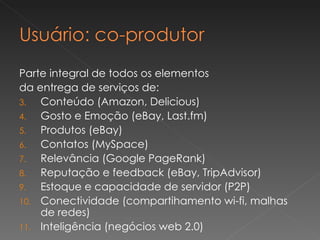 Parte integral de todos os elementos  da entrega de serviços de: Conteúdo (Amazon, Delicious) Gosto e Emoção (eBay, Last.fm) Produtos (eBay) Contatos (MySpace) Relevância (Google PageRank) Reputação e feedback (eBay, TripAdvisor)  Estoque e capacidade de servidor (P2P) Conectividade (compartihamento wi-fi, malhas de redes) Inteligência (negócios web 2.0) 