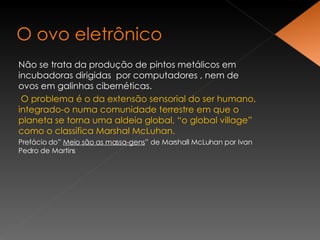 Não se trata da produção de pintos metálicos em incubadoras dirigidas  por computadores , nem de ovos em galinhas cibernéticas. O problema é o da extensão sensorial do ser humano, integrado-o numa comunidade terrestre em que o planeta se torna uma aldeia global, “o global village” como o classifica Marshal McLuhan. Prefácio do”  Meio são as massa-gens ” de Marshall McLuhan por Ivan Pedro de Martins 