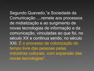 Segundo Quevedo,“a Sociedade da Comunicação ....remete aos processos de midiatização e ao surgimento de novas tecnologias de informação e da comunicação, vinculadas ao que foi, no século XX e continua sendo, no século XXI.  É o processo de colonização do tempo livre das pessoas pelas indústrias culturais, com expansão das novas tecnologias”.  