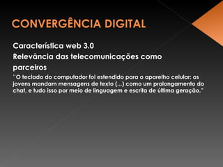 Característica web 3.0 Relevância das telecomunicações como parceiros “ O teclado do computador foi estendido para o aparelho celular: os jovens mandam mensagens de texto (...) como um prolongamento do chat, e tudo isso por meio de linguagem e escrita de última geração.” 