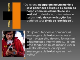 “ Os jovens  incorporam naturalmente a seus pertences básicos e os colam ao corpo como um elemento de seu vestuário:  o telefone, assim, além de ser um  meio de comunicação , faz parte de seus  sinais de identidade ”.      “ Os jovens tendem a combinar as mensagens de texto com a voz e usam o aparelho de uma forma mais pragmática e intermitente (...) e tem uma tendência muito maior a usar a escrita telefônica (ou seja, as mensagens de texto), que os mais velhos”.   
