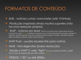 SMS - notícias curtas; manchetes (até 10 linhas) Produção inspirada ainda noutros suportes (não há uma redação própria) WAP - notícias em lead : WAP é um protocolo criado para serviços móveis tais como  PDAs  e telefones móveis com o intuito de permitir que eles acessem a Internet. O WAP permite que seus usuários enviem e leiam e-mails, consultem preços, leiam as últimas notícias, entre outros serviços. WAP Push - usuário recebe link para notícia MMS - foto-legendas (baixa resolução) iMode e WAP 2: web “light”: A nova versão do WAP, a WAP 2.0, é uma re-engenharia do WAP usando  XXMLL . VÍDEOS: 1’30” ou até 200kb 