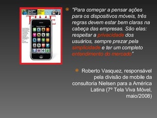 "Para começar a pensar ações para os dispositivos móveis, três regras devem estar bem claras na cabeça das empresas. São elas: respeitar a  privacidade  dos usuários, sempre prezar pela  simplicidade  e ter um completo  entendimento do mercado ” Roberto Vasquez, responsável pela divisão de mobile da consultoria Nielsen para a América Latina (7º Tela Viva Móvel, maio/2008) 