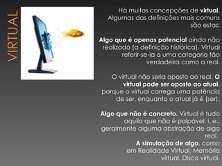 Há muitas concepções de  virtual . Algumas das definições mais comuns são estas: Algo que é apenas potencial  ainda não realizado (a definição histórica). Virtual referir-se-ia a uma categoria tão verdadeira como a real. O virtual não seria oposto ao real.  O virtual pode ser oposto ao atual , porque o virtual carrega uma potência de ser, enquanto o atual já é (ser). Algo que não é concreto.  Virtual é tudo aquilo que não é palpável, i. e., geralmente alguma abstração de algo real.  A simulação de algo , como em Realidade Virtual, Memória virtual, Disco virtual. 