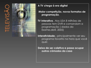 A TV chega à era digital Maior competição, novos formatos de programação . TV Interativa .  Nos USA 8 Milhões de pessoas tem DVR e comandam a programação ( dados da Exame,abril, 2005) interatividade ,: principalmente ver seu programa favorito na hora que você quer. Deixa de ser coletiva e passa ocupar outros cômodos da casa 