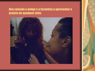 Ana consola a amiga e a incentiva a apresentar o projeto de qualquer jeito. 