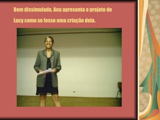 Bem dissimulada, Ana apresenta o projeto de Lucy como se fosse uma criação dela.   