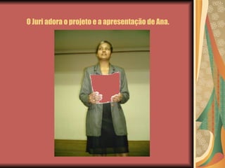 O Juri adora o projeto e a apresentação de Ana. 