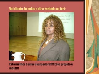Vai diante de todos e diz a verdade ao juri: Esta mulher é uma usurpadora!!!! Este projeto é meu!!!! 