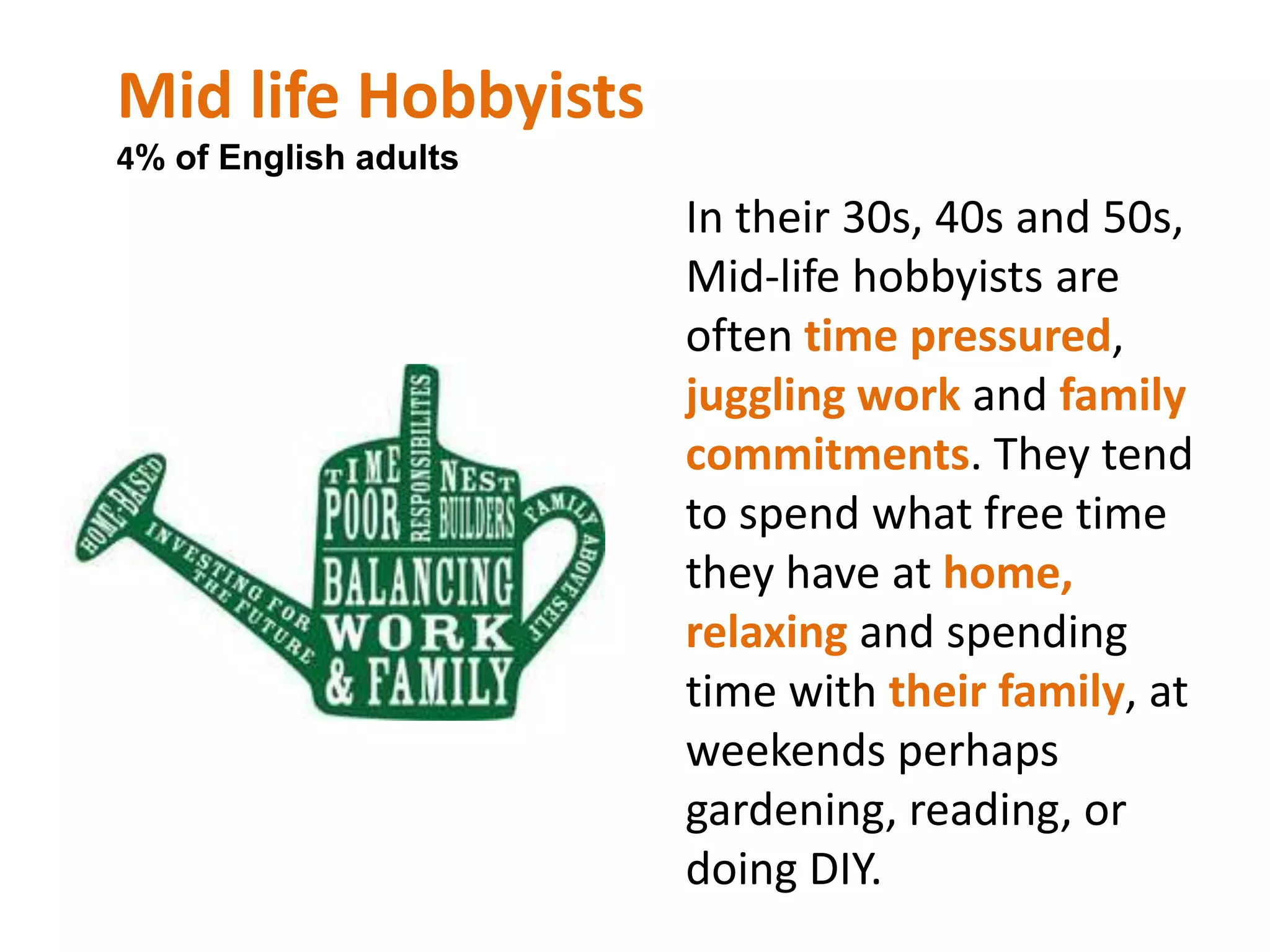 Family and Community Focussed 11% of English adultsTypically in their 30s and 40s, with a strong sense of community and family. Having built a comfortable nest with their moderatefinancial means, the Family and community focused segment’s priorities lie with their children, connecting with the local community and holding on to their cultural roots. 