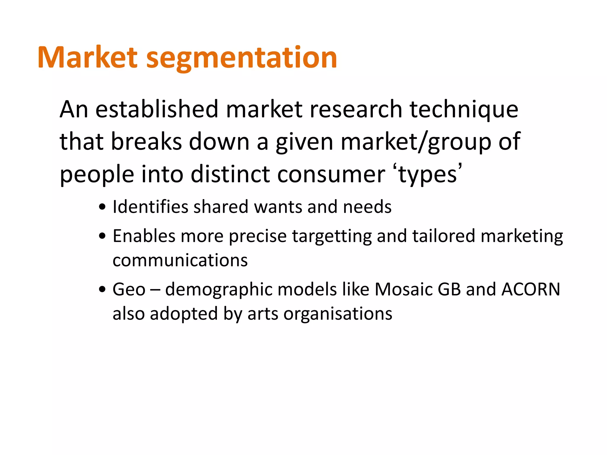 Market segmentation 	An established market research technique that breaks down a given market/group of people into distinct consumer ‘types’Identifies shared wants and needs