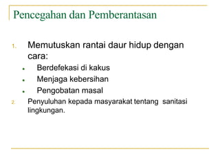 Pencegahan dan Pemberantasan
1. Memutuskan rantai daur hidup dengan
cara:
● Berdefekasi di kakus
● Menjaga kebersihan
● Pengobatan masal
2. Penyuluhan kepada masyarakat tentang sanitasi
lingkungan.
 