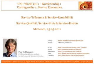 USU World 2011 – Konferenztag 1
                       Vortragsreihe 1: Service Economics


                             Service-Trilemma & Service-Rentabilität

                      Service-Qualität, Service-Preis & Service-Kosten

                                                Mittwoch, 25.05.2011


                                                                       E-Mail          Paul.G.Huppertz@servicEvolution.com
                                                                       Mobile          +49-1520-9 84 59 62


                                                                       XING            https://www.xing.com/profile/PaulG_Huppertz
                                                                       smile2          http://community.smile2.de/PaulGHz/
                                                                       SlideShare      http://www.slideshare.net/PaulGHz
                         Paul G. Huppertz
                         ICT-Consultant & System Architect
                                                                       yasni           http://person.yasni.de/paul-g.-huppertz-251032.htm
                         Service Composer & Meta Service Provider      LinkedIn        http://www.linkedin.com/in/paulghuppertz

                                                                                                                                            1
servicEvolution – Schöne Aussicht 41 – 65396 Walluf - Deutschland | E-Mail: Paul.G.Huppertz@servicEvolution.com | Mobile +49-1520-9 84 59 62
 