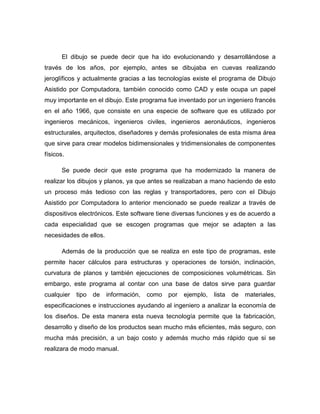 El dibujo se puede decir que ha ido evolucionando y desarrollándose a
través de los años, por ejemplo, antes se dibujaba en cuevas realizando
jeroglíficos y actualmente gracias a las tecnologías existe el programa de Dibujo
Asistido por Computadora, también conocido como CAD y este ocupa un papel
muy importante en el dibujo. Este programa fue inventado por un ingeniero francés
en el año 1966, que consiste en una especie de software que es utilizado por
ingenieros mecánicos, ingenieros civiles, ingenieros aeronáuticos, ingenieros
estructurales, arquitectos, diseñadores y demás profesionales de esta misma área
que sirve para crear modelos bidimensionales y tridimensionales de componentes
físicos.
Se puede decir que este programa que ha modernizado la manera de
realizar los dibujos y planos, ya que antes se realizaban a mano haciendo de esto
un proceso más tedioso con las reglas y transportadores, pero con el Dibujo
Asistido por Computadora lo anterior mencionado se puede realizar a través de
dispositivos electrónicos. Este software tiene diversas funciones y es de acuerdo a
cada especialidad que se escogen programas que mejor se adapten a las
necesidades de ellos.
Además de la producción que se realiza en este tipo de programas, este
permite hacer cálculos para estructuras y operaciones de torsión, inclinación,
curvatura de planos y también ejecuciones de composiciones volumétricas. Sin
embargo, este programa al contar con una base de datos sirve para guardar
cualquier tipo de información, como por ejemplo, lista de materiales,
especificaciones e instrucciones ayudando al ingeniero a analizar la economía de
los diseños. De esta manera esta nueva tecnología permite que la fabricación,
desarrollo y diseño de los productos sean mucho más eficientes, más seguro, con
mucha más precisión, a un bajo costo y además mucho más rápido que si se
realizara de modo manual.
 
